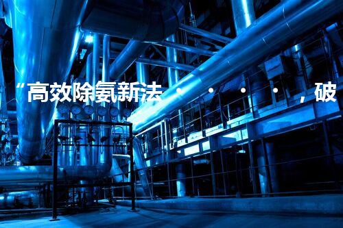 “高效除氨新法，破解氨氮廢水超標難題”